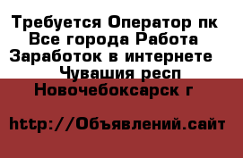 Требуется Оператор пк - Все города Работа » Заработок в интернете   . Чувашия респ.,Новочебоксарск г.